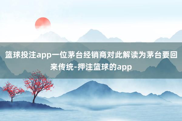 篮球投注app一位茅台经销商对此解读为茅台要回来传统-押注篮球的app