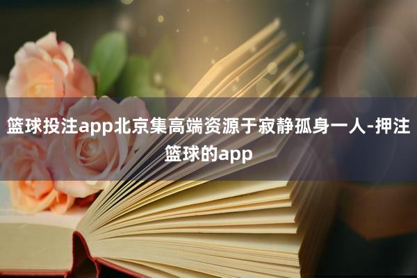 篮球投注app北京集高端资源于寂静孤身一人-押注篮球的app