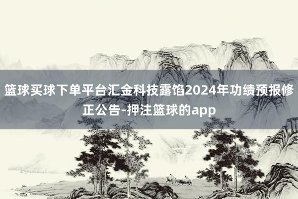 篮球买球下单平台汇金科技露馅2024年功绩预报修正公告-押注篮球的app
