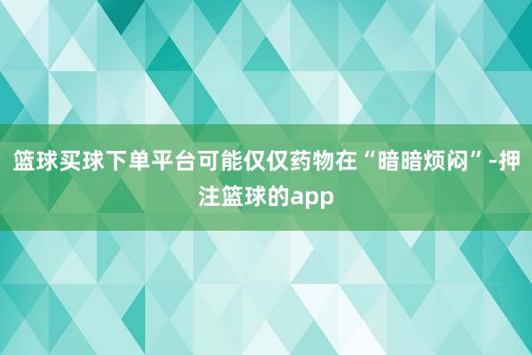 篮球买球下单平台可能仅仅药物在“暗暗烦闷”-押注篮球的app