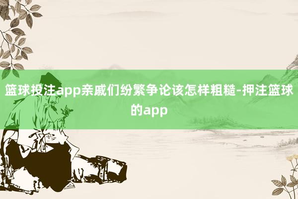 篮球投注app亲戚们纷繁争论该怎样粗糙-押注篮球的app