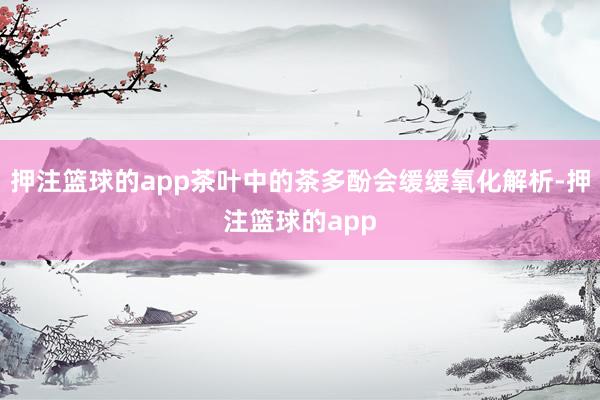 押注篮球的app茶叶中的茶多酚会缓缓氧化解析-押注篮球的app