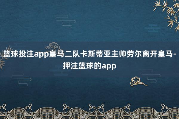 篮球投注app皇马二队卡斯蒂亚主帅劳尔离开皇马-押注篮球的app