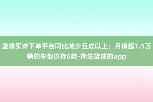 篮球买球下单平台同比减少五成以上；月销超1.5万辆的车型仅存6款-押注篮球的app