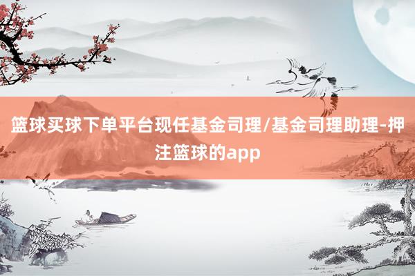 篮球买球下单平台现任基金司理/基金司理助理-押注篮球的app