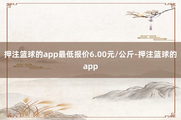 押注篮球的app最低报价6.00元/公斤-押注篮球的app