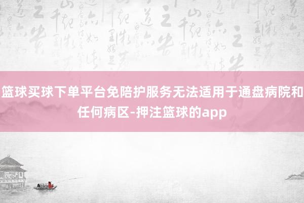 篮球买球下单平台免陪护服务无法适用于通盘病院和任何病区-押注篮球的app