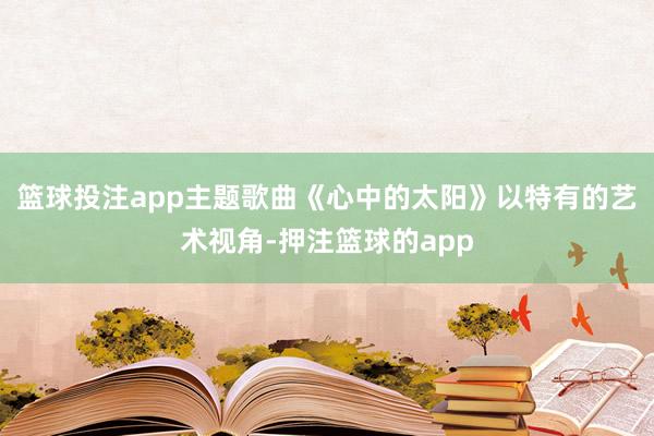 篮球投注app主题歌曲《心中的太阳》以特有的艺术视角-押注篮球的app