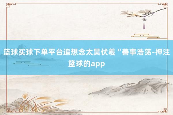 篮球买球下单平台追想念太昊伏羲“善事浩荡-押注篮球的app