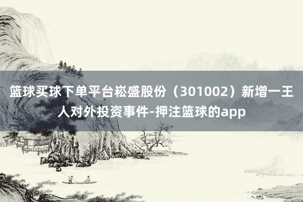 篮球买球下单平台崧盛股份（301002）新增一王人对外投资事件-押注篮球的app