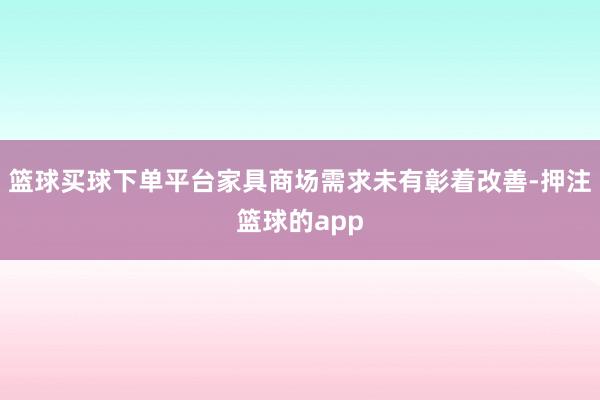 篮球买球下单平台家具商场需求未有彰着改善-押注篮球的app