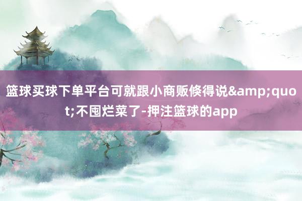篮球买球下单平台可就跟小商贩倏得说&quot;不囤烂菜了-押注篮球的app