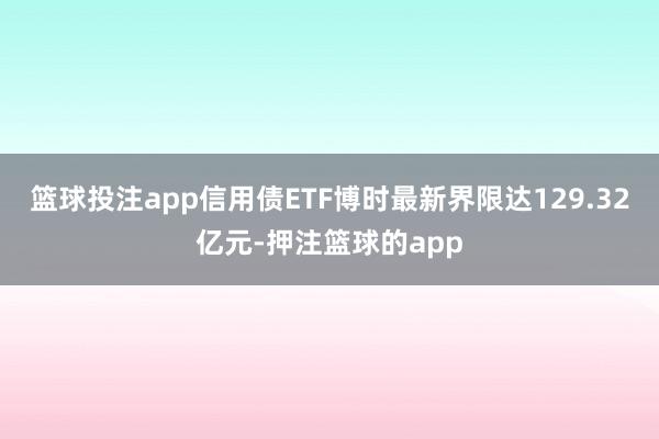 篮球投注app信用债ETF博时最新界限达129.32亿元-押注篮球的app