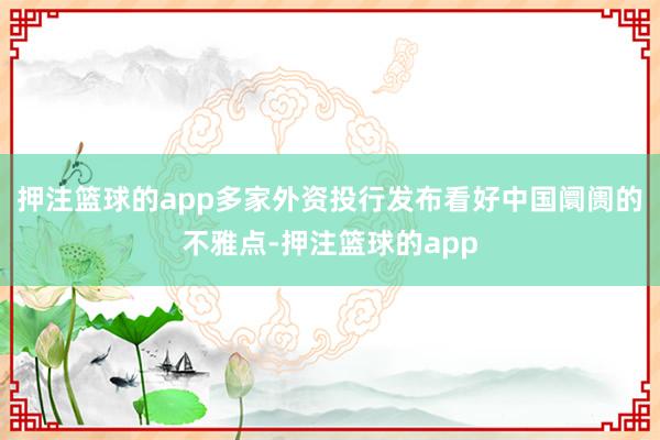 押注篮球的app多家外资投行发布看好中国阛阓的不雅点-押注篮球的app
