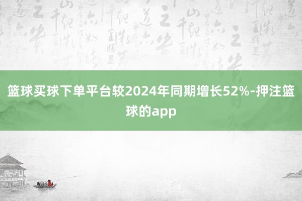 篮球买球下单平台较2024年同期增长52%-押注篮球的app