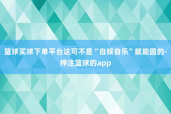 篮球买球下单平台这可不是“自娱自乐”就能圆的-押注篮球的app