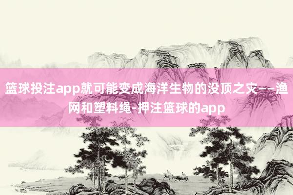 篮球投注app就可能变成海洋生物的没顶之灾——渔网和塑料绳-押注篮球的app