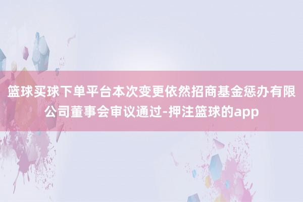 篮球买球下单平台本次变更依然招商基金惩办有限公司董事会审议通过-押注篮球的app