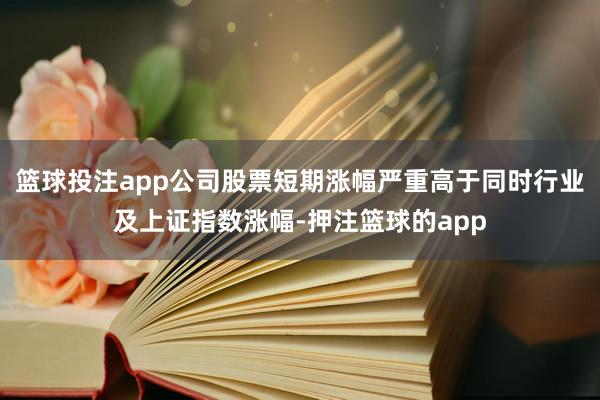篮球投注app公司股票短期涨幅严重高于同时行业及上证指数涨幅-押注篮球的app