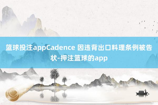篮球投注appCadence 因违背出口料理条例被告状-押注篮球的app