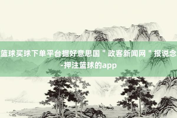 篮球买球下单平台据好意思国＂政客新闻网＂报说念-押注篮球的app