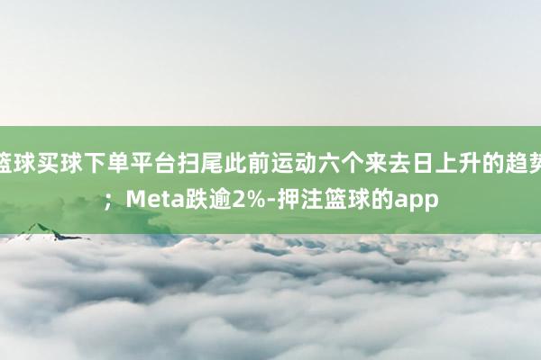 篮球买球下单平台扫尾此前运动六个来去日上升的趋势；Meta跌逾2%-押注篮球的app