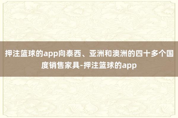押注篮球的app向泰西、亚洲和澳洲的四十多个国度销售家具-押注篮球的app