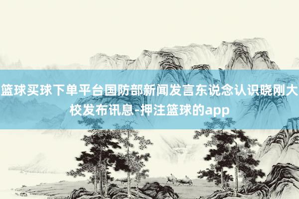 篮球买球下单平台国防部新闻发言东说念认识晓刚大校发布讯息-押注篮球的app