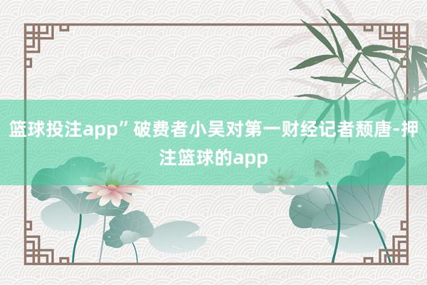 篮球投注app”破费者小吴对第一财经记者颓唐-押注篮球的app