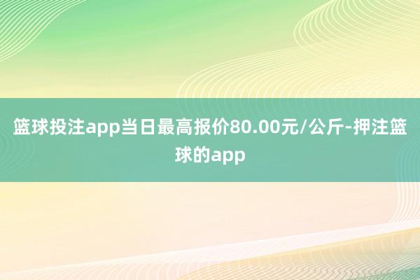 篮球投注app当日最高报价80.00元/公斤-押注篮球的app