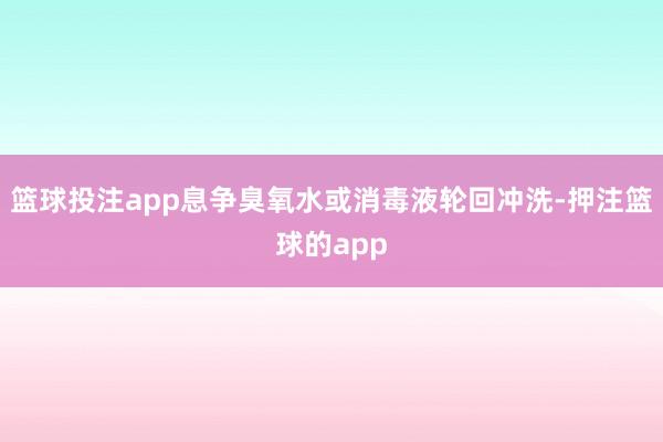 篮球投注app息争臭氧水或消毒液轮回冲洗-押注篮球的app