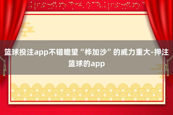 篮球投注app不错瞻望“桦加沙”的威力重大-押注篮球的app