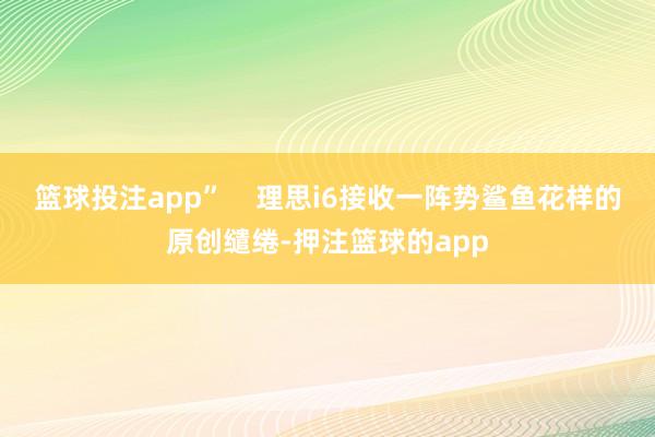 篮球投注app”    理思i6接收一阵势鲨鱼花样的原创缱绻-押注篮球的app