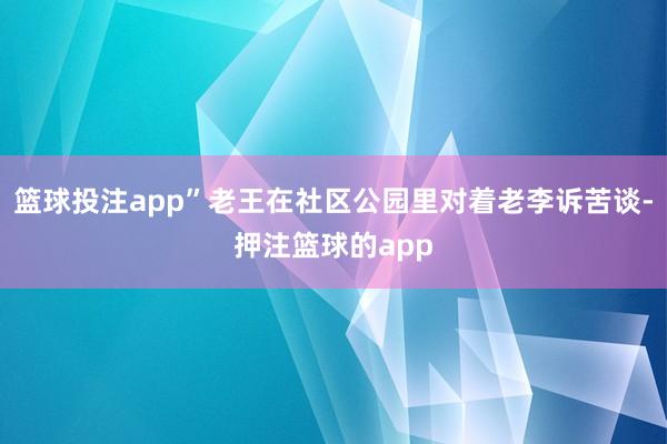 篮球投注app”老王在社区公园里对着老李诉苦谈-押注篮球的app