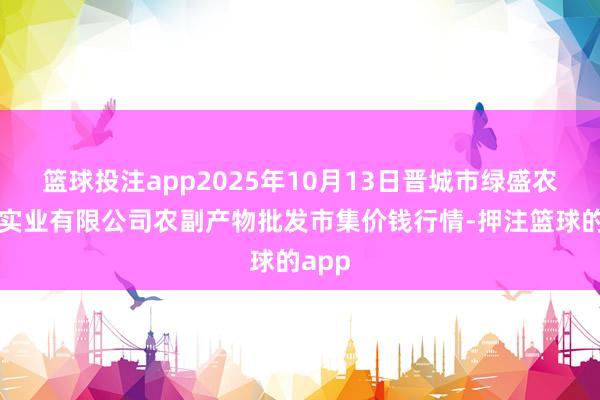 篮球投注app2025年10月13日晋城市绿盛农工商实业有限公司农副产物批发市集价钱行情-押注篮球的app