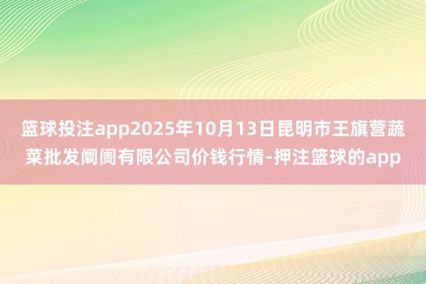 篮球投注app2025年10月13日昆明市王旗营蔬菜批发阛阓有限公司价钱行情-押注篮球的app