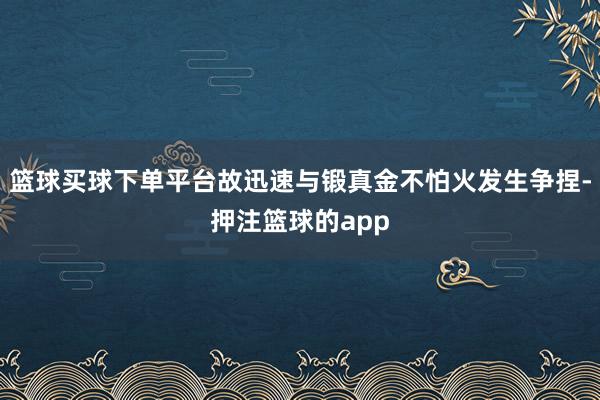 篮球买球下单平台故迅速与锻真金不怕火发生争捏-押注篮球的app