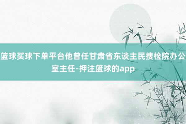 篮球买球下单平台他曾任甘肃省东谈主民搜检院办公室主任-押注篮球的app