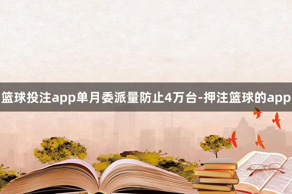 篮球投注app单月委派量防止4万台-押注篮球的app