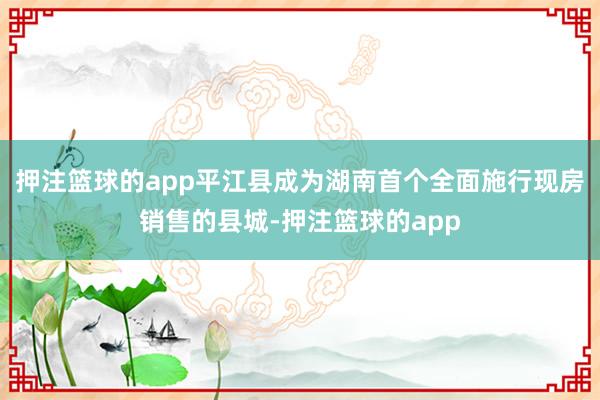 押注篮球的app平江县成为湖南首个全面施行现房销售的县城-押注篮球的app