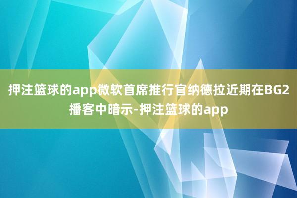 押注篮球的app微软首席推行官纳德拉近期在BG2播客中暗示-押注篮球的app