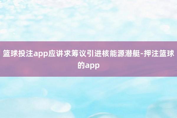 篮球投注app应讲求筹议引进核能源潜艇-押注篮球的app