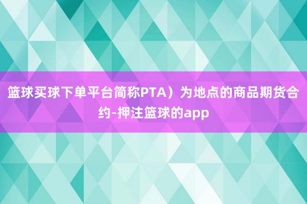 篮球买球下单平台简称PTA）为地点的商品期货合约-押注篮球的app