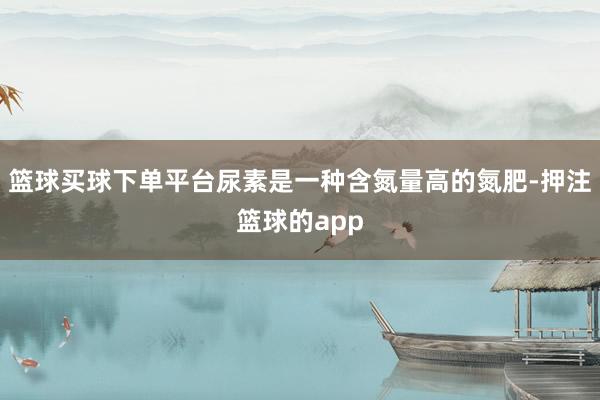 篮球买球下单平台尿素是一种含氮量高的氮肥-押注篮球的app