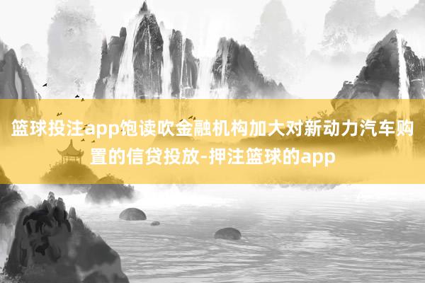 篮球投注app饱读吹金融机构加大对新动力汽车购置的信贷投放-押注篮球的app