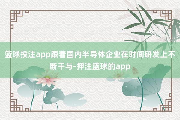 篮球投注app跟着国内半导体企业在时间研发上不断干与-押注篮球的app