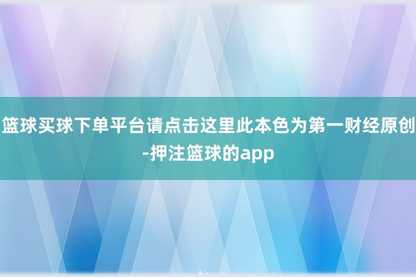 篮球买球下单平台请点击这里此本色为第一财经原创-押注篮球的app