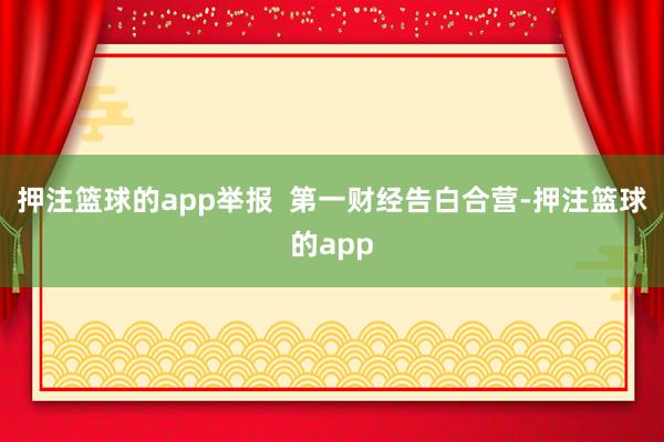 押注篮球的app举报 第一财经告白合营-押注篮球的app