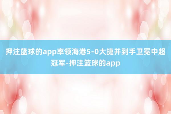 押注篮球的app率领海港5-0大捷并到手卫冕中超冠军-押注篮球的app