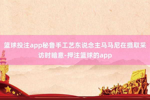 篮球投注app秘鲁手工艺东说念主马马尼在摄取采访时暗意-押注篮球的app